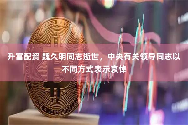 升富配资 魏久明同志逝世，中央有关领导同志以不同方式表示哀悼