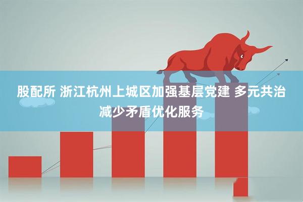 股配所 浙江杭州上城区加强基层党建 多元共治减少矛盾优化服务