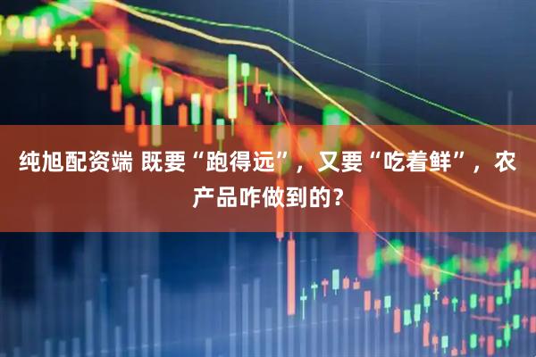 纯旭配资端 既要“跑得远”，又要“吃着鲜”，农产品咋做到的？
