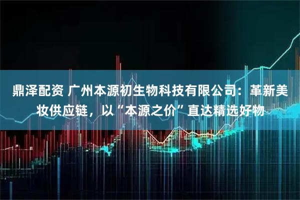 鼎泽配资 广州本源初生物科技有限公司：革新美妆供应链，以“本源之价”直达精选好物
