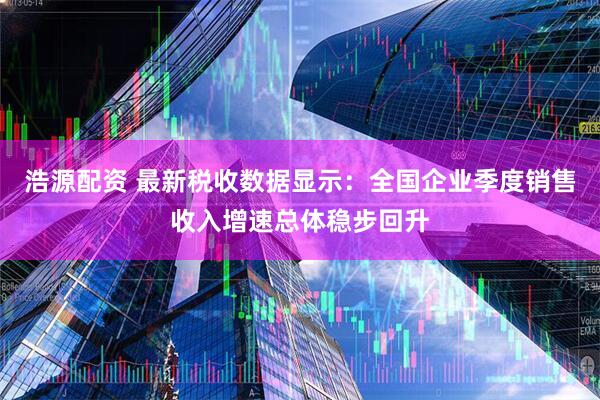 浩源配资 最新税收数据显示：全国企业季度销售收入增速总体稳步回升