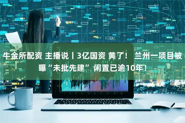 牛金所配资 主播说丨3亿国资 黄了！ 兰州一项目被曝“未批先建” 闲置已逾10年！