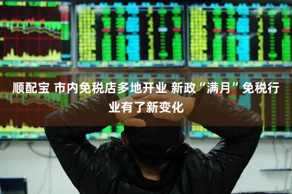 顺配宝 市内免税店多地开业 新政“满月”免税行业有了新变化
