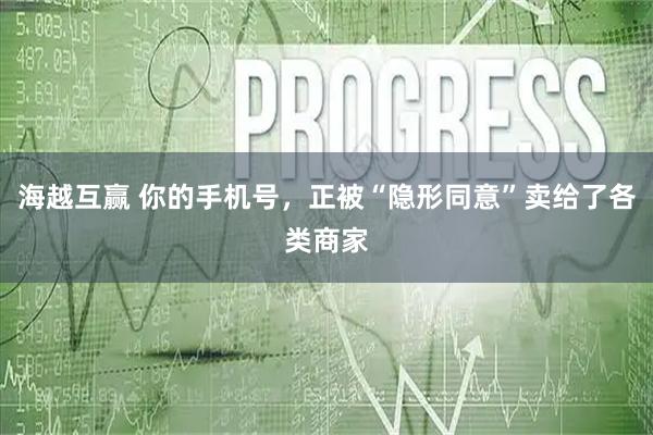 海越互赢 你的手机号，正被“隐形同意”卖给了各类商家