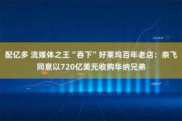 配亿多 流媒体之王“吞下”好莱坞百年老店：奈飞同意以720亿美元收购华纳兄弟