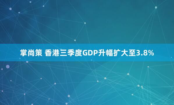 掌尚策 香港三季度GDP升幅扩大至3.8%