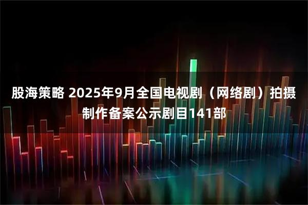 股海策略 2025年9月全国电视剧（网络剧）拍摄制作备案公示剧目141部