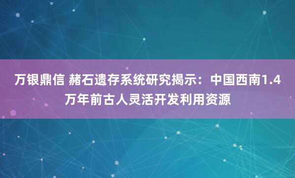 万银鼎信 赭石遗存系统研究揭示：中国西南1.4万年前古人灵活开发利用资源