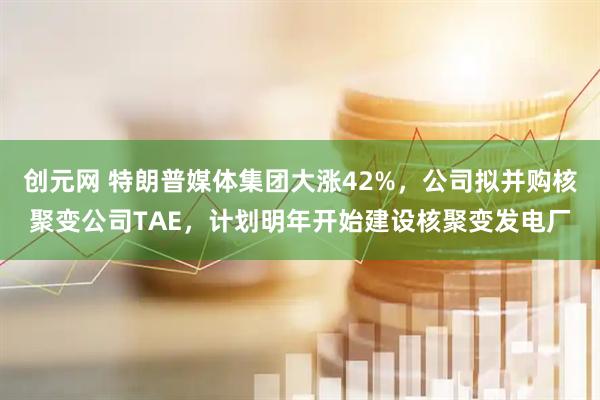 创元网 特朗普媒体集团大涨42%，公司拟并购核聚变公司TAE，计划明年开始建设核聚变发电厂