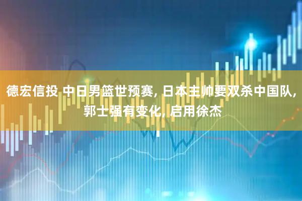 德宏信投 中日男篮世预赛, 日本主帅要双杀中国队, 郭士强有变化, 启用徐杰