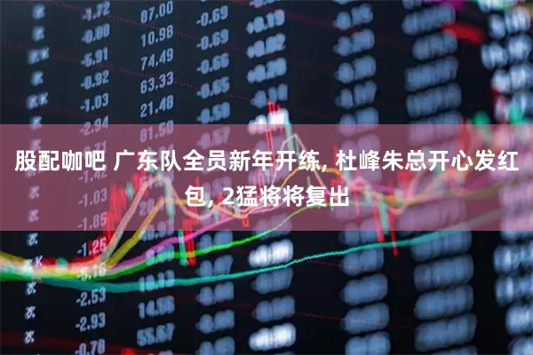 股配咖吧 广东队全员新年开练, 杜峰朱总开心发红包, 2猛将将复出