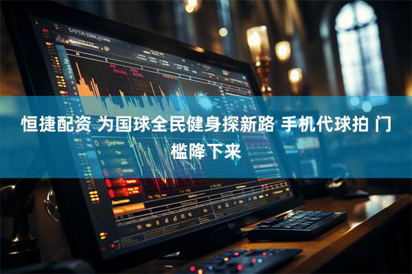 恒捷配资 为国球全民健身探新路 手机代球拍 门槛降下来