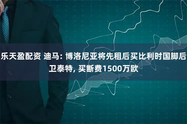 乐天盈配资 迪马: 博洛尼亚将先租后买比利时国脚后卫泰特, 买断费1500万欧